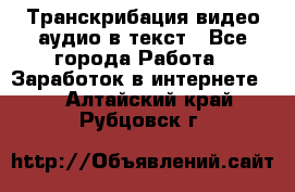 Транскрибация видео/аудио в текст - Все города Работа » Заработок в интернете   . Алтайский край,Рубцовск г.